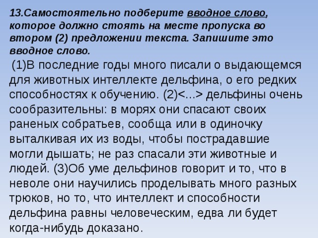 13.Самостоятельно подберите вводное слово , которое должно стоять на месте пропуска во втором (2) предложении текста. Запишите это вводное слово.  (1)В последние годы много писали о выдающемся для животных интеллекте дельфина, о его редких способностях к обучению. (2) дельфины очень сообразительны: в морях они спасают своих раненых собратьев, сообща или в одиночку выталкивая их из воды, чтобы пострадавшие могли дышать; не раз спасали эти животные и людей. (3)Об уме дельфинов говорит и то, что в неволе они научились проделывать много разных трюков, но то, что интеллект и способности дельфина равны человеческим, едва ли будет когда-нибудь доказано. 