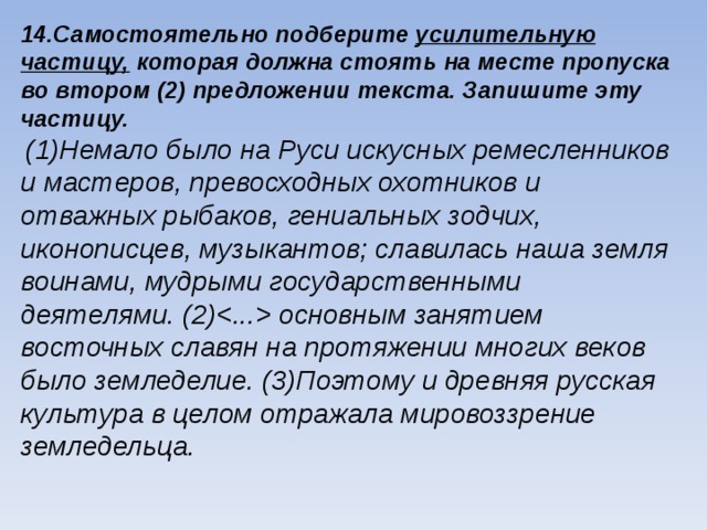 14.Самостоятельно подберите усилительную частицу, которая должна стоять на месте пропуска во втором (2) предложении текста. Запишите эту частицу.  (1)Немало было на Руси искусных ремесленников и мастеров, превосходных охотников и отважных рыбаков, гениальных зодчих, иконописцев, музыкантов; славилась наша земля воинами, мудрыми государственными деятелями. (2) основным занятием восточных славян на протяжении многих веков было земледелие. (3)Поэтому и древняя русская культура в целом отражала мировоззрение земледельца.  