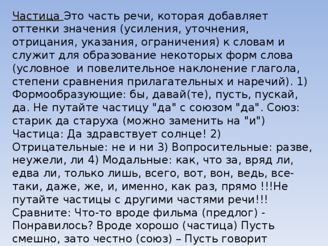 Частица Это часть речи, которая добавляет оттенки значения (усиления, уточнения, отрицания, указания, ограничения) к словам и служит для образование некоторых форм слова (условное  и повелительное наклонение глагола, степени сравнения прилагательных и наречий). 1) Формообразующие: бы, давай(те), пусть, пускай, да. Не путайте частицу 