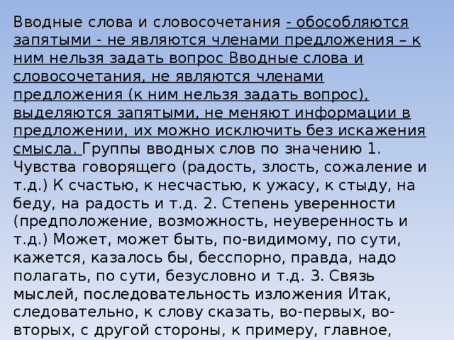 Вводные слова и словосочетания - обособляются запятыми - не являются членами предложения – к ним нельзя задать вопрос Вводные слова и словосочетания, не являются членами предложения (к ним нельзя задать вопрос), выделяются запятыми, не меняют информации в предложении, их можно исключить без искажения смысла. Группы вводных слов по значению 1. Чувства говорящего (радость, злость, сожаление и т.д.) К счастью, к несчастью, к ужасу, к стыду, на беду, на радость и т.д. 2. Степень уверенности (предположение, возможность, неуверенность и т.д.) Может, может быть, по-видимому, по сути, кажется, казалось бы, бесспорно, правда, надо полагать, по сути, безусловно и т.д. 3. Связь мыслей, последовательность изложения Итак, следовательно, к слову сказать, во-первых, во-вторых, с другой стороны, к примеру, главное, таким образом, кстати, значит, наоборот и т.д. 4. Источник сообщения По слухам, говорят, по мнению кого-либо, на мой взгляд, по-моему, по преданию, помнится, сообщают, передают и т.д. 
