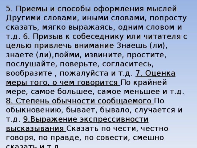5. Приемы и способы оформления мыслей Другими словами, иными словами, попросту сказать, мягко выражаясь, одним словом и т.д. 6. Призыв к собеседнику или читателя с целью привлечь внимание Знаешь (ли), знаете (ли),пойми, извините, простите, послушайте, поверьте, согласитесь, вообразите , пожалуйста и т.д. 7. Оценка меры того, о чем говорится По крайней мере, самое большее, самое меньшее и т.д. 8. Степень обычности сообщаемого По обыкновению, бывает, бывало, случается и т.д. 9.Выражение экспрессивности высказывания Сказать по чести, честно говоря, по правде, по совести, смешно сказать и т.д. 