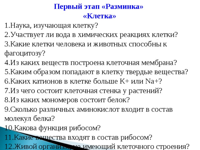 Первый этап «Разминка» «Клетка» Наука, изучающая клетку? Участвует ли вода в химических реакциях клетки? Какие клетки человека и животных способны к фагоцитозу? Из каких веществ построена клеточная мембрана? Каким образом попадают в клетку твердые вещества? Каких катионов в клетке больше К+ или Na+? Из чего состоит клеточная стенка у растений? Из каких мономеров состоит белок? Сколько различных аминокислот входит в состав молекул белка? Какова функция рибосом? Какие вещества входят в состав рибосом? Живой организм, не имеющий клеточного строения? 