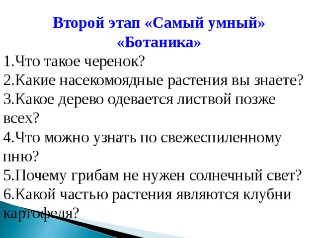 Второй этап «Самый умный» «Ботаника» Что такое черенок? Какие насекомоядные растения вы знаете? Какое дерево одевается листвой позже всех? Что можно узнать по свежеспиленному пню? Почему грибам не нужен солнечный свет? Какой частью растения являются клубни картофеля? 