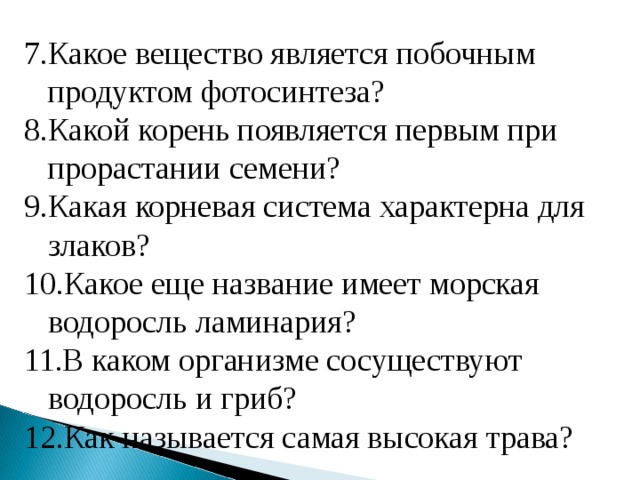Какое вещество является побочным продуктом фотосинтеза? Какой корень появляется первым при прорастании семени? Какая корневая система характерна для злаков? Какое еще название имеет морская водоросль ламинария? В каком организме сосуществуют водоросль и гриб? Как называется самая высокая трава? 
