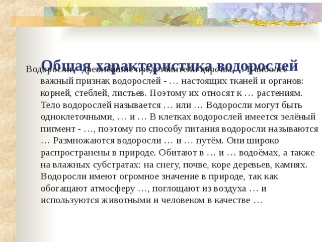  Общая характеристика водорослей Водоросли – древнейшие представители царства … Наиболее важный признак водорослей - … настоящих тканей и органов: корней, стеблей, листьев. Поэтому их относят к … растениям. Тело водорослей называется … или … Водоросли могут быть одноклеточными, … и … В клетках водорослей имеется зелёный пигмент - …, поэтому по способу питания водоросли называются … Размножаются водоросли … и … путём. Они широко распространены в природе. Обитают в … и … водоёмах, а также на влажных субстратах: на снегу, почве, коре деревьев, камнях. Водоросли имеют огромное значение в природе, так как обогащают атмосферу …, поглощают из воздуха … и используются животными и человеком в качестве … 