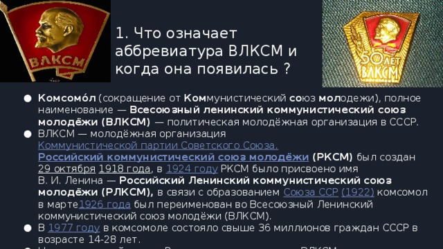 1. Что означает аббревиатура ВЛКСМ и когда она появилась ? Комсомо́л  (сокращение от  Ком мунистический  со юз  мол одежи), полное наименование —  Всесоюзный ленинский коммунистический союз молодёжи (ВЛКСМ)  — политическая молодёжная организация в СССР. ВЛКСМ — молодёжная организация  Коммунистической партии Советского Союза.   Российский коммунистический союз молодёжи  (РКСМ)  был создан  29 октября   1918 года , в  1924 году  РКСМ было присвоено имя В. И. Ленина —  Российский Ленинский коммунистический союз молодёжи (РЛКСМ),  в связи с образованием  Союза ССР   (1922)  комсомол в марте 1926 года  был переименован во Всесоюзный Ленинский коммунистический союз молодёжи (ВЛКСМ). В  1977 году  в комсомоле состояло свыше 36 миллионов граждан СССР в возрасте 14-28 лет. На сегодняшний день в России правопреемником ВЛКСМ является  ЛКСМ РФ . 