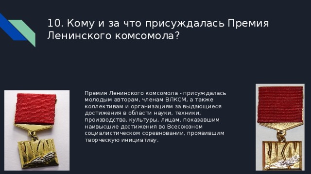 10. Кому и за что присуждалась Премия Ленинского комсомола? Премия Ленинского комсомола - присуждалась молодым авторам, членам ВЛКСМ, а также коллективам и организациям за выдающиеся достижения в области науки, техники, производства, культуры, лицам, показавшим наивысшие достижения во Всесоюзном социалистическом соревновании, проявившим творческую инициативу. 