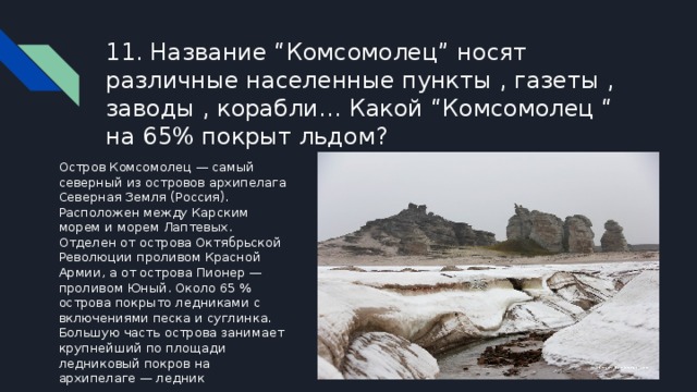 11. Название “Комсомолец” носят различные населенные пункты , газеты , заводы , корабли… Какой “Комсомолец “ на 65% покрыт льдом? Остров Комсомолец — самый северный из островов архипелага Северная Земля (Россия). Расположен между Карским морем и морем Лаптевых. Отделен от острова Октябрьской Революции проливом Красной Армии, а от острова Пионер — проливом Юный. Около 65 % острова покрыто ледниками с включениями песка и суглинка. Большую часть острова занимает крупнейший по площади ледниковый покров на архипелаге — ледник 