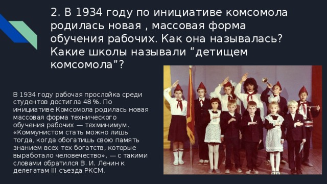 2. В 1934 году по инициативе комсомола родилась новая , массовая форма обучения рабочих. Как она называлась? Какие школы называли “детищем комсомола”? В 1934 году рабочая прослойка среди студентов достигла 48 %. По инициативе Комсомола родилась новая массовая форма технического обучения рабочих — техминимум. «Коммунистом стать можно лишь тогда, когда обогатишь свою память знанием всех тех богатств, которые выработало человечество», — с такими словами обратился В. И. Ленин к делегатам III съезда РКСМ. 