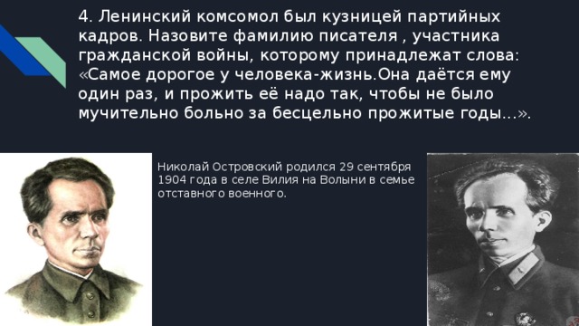4. Ленинский комсомол был кузницей партийных кадров. Назовите фамилию писателя , участника гражданской войны, которому принадлежат слова: «Самое дорогое у человека-жизнь.Она даётся ему один раз, и прожить её надо так, чтобы не было мучительно больно за бесцельно прожитые годы...». Николай Островский родился 29 сентября 1904 года в селе Вилия на Волыни в семье отставного военного. 