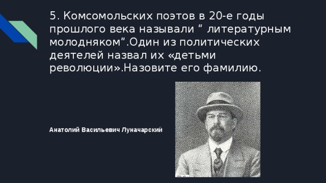 5. Комсомольских поэтов в 20-е годы прошлого века называли “ литературным молодняком”.Один из политических деятелей назвал их «детьми революции».Назовите его фамилию. Анатолий Васильевич Луначарский ̆ 