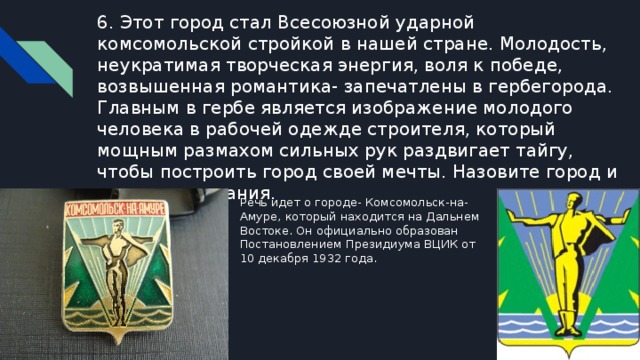 6. Этот город стал Всесоюзной ударной комсомольской стройкой в нашей стране. Молодость, неукратимая творческая энергия, воля к победе, возвышенная романтика- запечатлены в гербегорода. Главным в гербе является изображение молодого человека в рабочей одежде строителя, который мощным размахом сильных рук раздвигает тайгу, чтобы построить город своей мечты. Назовите город и год его основания. Речь идет о городе- Комсомольск-на-Амуре, который находится на Дальнем Востоке. Он официально образован Постановлением Президиума ВЦИК от 10 декабря 1932 года. 