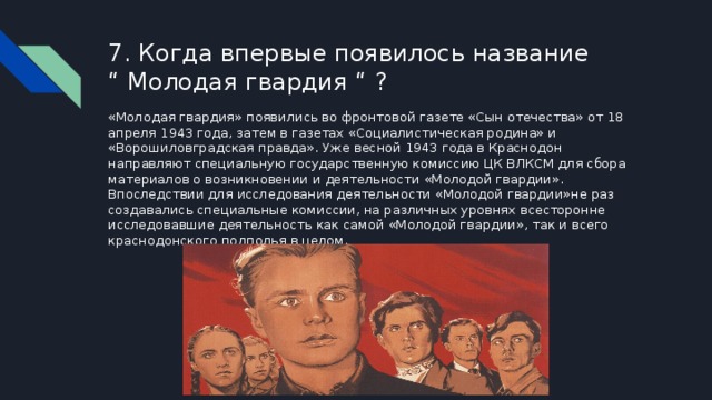 7. Когда впервые появилось название  “ Молодая гвардия “ ?   «Молодая гвардия» появились во фронтовой газете «Сын отечества» от 18 апреля 1943 года, затем в газетах «Социалистическая родина» и «Ворошиловградская правда». Уже весной 1943 года в Краснодон направляют специальную государственную комиссию ЦК ВЛКСМ для сбора материалов о возникновении и деятельности «Молодой гвардии». Впоследствии для исследования деятельности «Молодой гвардии»не раз создавались специальные комиссии, на различных уровнях всесторонне исследовавшие деятельность как самой «Молодой гвардии», так и всего краснодонского подполья в целом. 