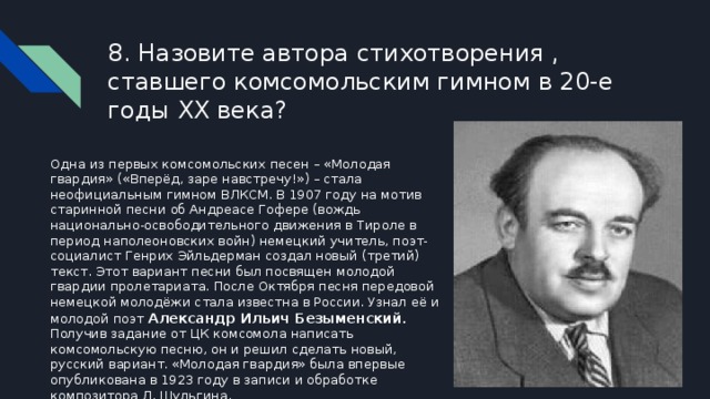 8. Назовите автора стихотворения , ставшего комсомольским гимном в 20-е годы XX века? Одна из первых комсомольских песен – «Молодая гвардия» («Вперёд, заре навстречу!») – стала неофициальным гимном ВЛКСМ. В 1907 году на мотив старинной песни об Андреасе Гофере (вождь национально-освободительного движения в Тироле в период наполеоновских войн) немецкий учитель, поэт-социалист Генрих Эйльдерман создал новый (третий) текст. Этот вариант песни был посвящен молодой гвардии пролетариата. После Октября песня передовой немецкой молодёжи стала известна в России. Узнал её и молодой поэт Александр Ильич Безыменский . Получив задание от ЦК комсомола написать комсомольскую песню, он и решил сделать новый, русский вариант. «Молодая гвардия» была впервые опубликована в 1923 году в записи и обработке композитора Л. Шульгина. 