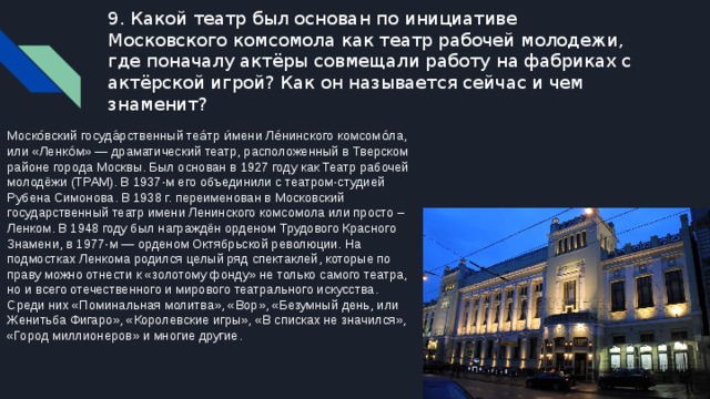 9. Какой театр был основан по инициативе Московского комсомола как театр рабочей молодежи, где поначалу актёры совмещали работу на фабриках с актёрской игрой? Как он называется сейчас и чем знаменит? Моско́вский госуда́рственный теа́тр и́мени Ле́нинского комсомо́ла, или «Ленко́м» — драматический театр, расположенный в Тверском районе города Москвы. Был основан в 1927 году как Театр рабочей молодёжи (ТРАМ). В 1937-м его объединили с театром-студией Рубена Симонова. В 1938 г. переименован в Московский государственный театр имени Ленинского комсомола или просто – Ленком. В 1948 году был награждён орденом Трудового Красного Знамени, в 1977-м — орденом Октябрьской революции. На подмостках Ленкома родился целый ряд спектаклей, которые по праву можно отнести к «золотому фонду» не только самого театра, но и всего отечественного и мирового театрального искусства. Среди них «Поминальная молитва», «Вор», «Безумный день, или Женитьба Фигаро», «Королевские игры», «В списках не значился», «Город миллионеров» и многие другие. 