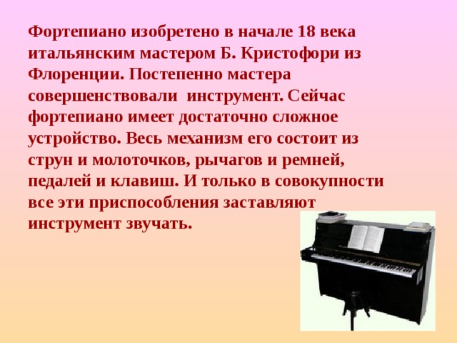Фортепиано изобретено в начале 18 века итальянским мастером Б. Кристофори из Флоренции. Постепенно мастера совершенствовали инструмент. Сейчас фортепиано имеет достаточно сложное устройство. Весь механизм его состоит из струн и молоточков, рычагов и ремней, педалей и клавиш. И только в совокупности все эти приспособления заставляют инструмент звучать. 