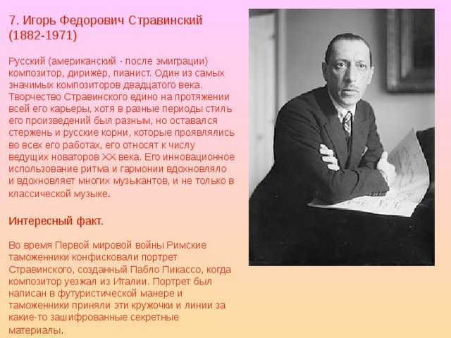 7. Игорь Федорович Стравинский (1882-1971) Русский (американский - после эмиграции) композитор, дирижёр, пианист. Один из самых значимых композиторов двадцатого века. Творчество Стравинского едино на протяжении всей его карьеры, хотя в разные периоды стиль его произведений был разным, но оставался стержень и русские корни, которые проявлялись во всех его работах, его относят к числу ведущих новаторов ХХ века. Его инновационное использование ритма и гармонии вдохновляло и вдохновляет многих музыкантов, и не только в классической музыке . Интересный факт. Во время Первой мировой войны Римские таможенники конфисковали портрет Стравинского, созданный Пабло Пикассо, когда композитор уезжал из Италии. Портрет был написан в футуристической манере и таможенники приняли эти кружочки и линии за какие-то зашифрованные секретные материалы .  