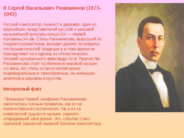 8.Сергей Васильевич Рахманинов (1873-1943) Русский композитор, пианист и дирижёр, один из крупнейших представителей русской и мировой музыкальной культуры конца XIX — первой половины XX вв. Стиль Рахманинова, выросший из позднего романтизма, выходит далеко за пределы постромантической традиции и в тоже время не принадлежит ни к одному из стилистических течений музыкального авангарда XX в. Творчество Рахманинова стоит особняком в мировой музыке XX века, его стиль остался неповторимо индивидуальным и своеобразным, не имеющим аналогов в мировом искусстве. Интересный факт.  Премьера Первой симфонии Рахманинова закончилась полным провалом, как из-за некачественного исполнения, так и из-за новаторской сущности музыки, намного опередившей своё время. Это событие стало причиной серьёзной нервной болезни композитора. 