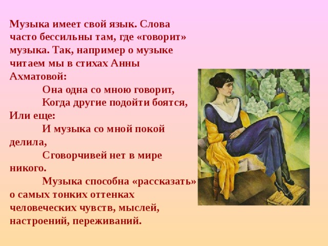 Музыка имеет свой язык. Слова часто бессильны там, где «говорит» музыка. Так, например о музыке читаем мы в стихах Анны Ахматовой:  Она одна со мною говорит,  Когда другие подойти боятся, Или еще:   И музыка со мной покой делила,  Сговорчивей нет в мире никого.  Музыка способна «рассказать» о самых тонких оттенках человеческих чувств, мыслей, настроений, переживаний. 