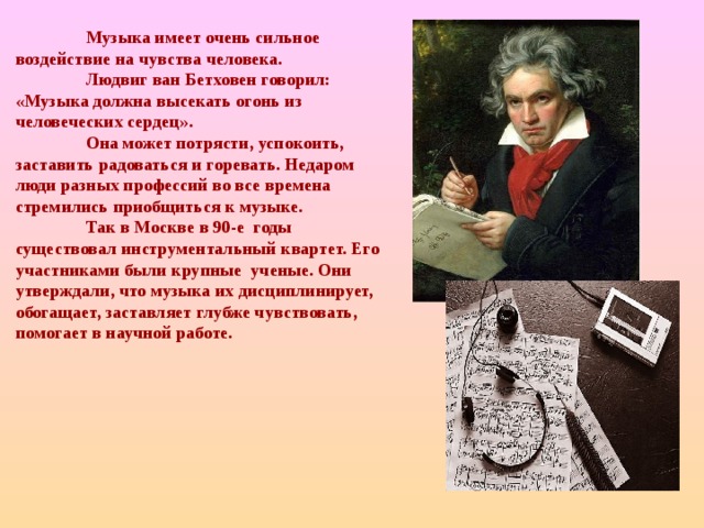  Музыка имеет очень сильное воздействие на чувства человека.  Людвиг ван Бетховен говорил: «Музыка должна высекать огонь из человеческих сердец».  Она может потрясти, успокоить, заставить радоваться и горевать. Недаром люди разных профессий во все времена стремились приобщиться к музыке.  Так в Москве в 90-е годы существовал инструментальный квартет. Его участниками были крупные ученые. Они утверждали, что музыка их дисциплинирует, обогащает, заставляет глубже чувствовать, помогает в научной работе.  