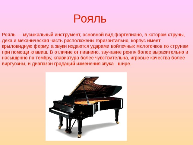 Рояль Рояль — музыкальный инструмент, основной вид фортепиано, в котором струны, дека и механическая часть расположены горизонтально, корпус имеет крыловидную форму, а звуки издаются ударами войлочных молоточков по струнам при помощи клавиш. В отличие от пианино, звучание рояля более выразительно и насыщенно по тембру, клавиатура более чувствительна, игровые качества более виртуозны, и диапазон градаций изменения звука - шире. 