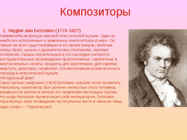 Композиторы  1. Людвиг ван Бетховен (1770-1827) Наиважнейшая фигура мировой классической музыки. Один из наиболее исполняемых и уважаемых композиторов в мире. Он творил во всех существовавших в его время жанрах, включая оперу, балет, музыку к драматическим спектаклям, хоровые сочинения. Самым значительным в его наследии считаются инструментальные произведения: фортепианные, скрипичные и виолончельные сонаты, концерты для фортепиано, для скрипки, квартеты, увертюры, симфонии. Основоположник романтического периода в классической музыке. Интересный факт. Свою третью симфонию (1804) Бетховен сначала хотел посвятить Наполеону, композитор был увлечен личностью этого человека, казавшегося многим в начале его правления настоящим героем. Но когда Наполеон провозгласил себя императором, Бетховен перечеркнул свое посвящение на титульном листе и написал лишь одно слово — 
