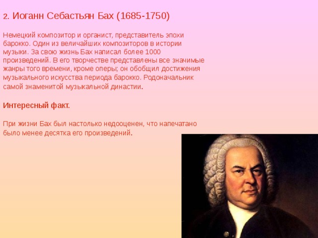 2. Иоганн Себастьян Бах (1685-1750) Немецкий композитор и органист, представитель эпохи барокко. Один из величайших композиторов в истории музыки. За свою жизнь Бах написал более 1000 произведений. В его творчестве представлены все значимые жанры того времени, кроме оперы; он обобщил достижения музыкального искусства периода барокко. Родоначальник самой знаменитой музыкальной династии . Интересный факт. При жизни Бах был настолько недооценен, что напечатано было менее десятка его произведений . 