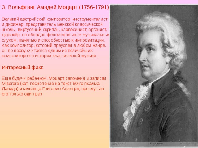 3. Вольфганг Амадей Моцарт (1756-1791) Великий австрийский композитор, инструменталист и дирижёр, представитель Венской классической школы, виртуозный скрипач, клавесинист, органист, дирижёр, он обладал феноменальным музыкальным слухом, памятью и способностью к импровизации. Как композитор, который преуспел в любом жанре, он по праву считается одним из величайших композиторов в истории классической музыки. Интересный факт. Еще будучи ребенком, Моцарт запомнил и записал Miserere (кат. песнопение на текст 50-го псалма Давида) итальянца Григорио Аллегри, прослушав его только один раз 