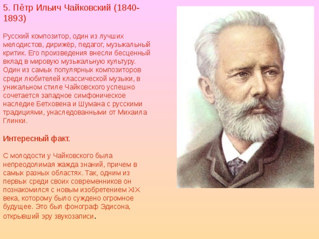 5. Пётр Ильич Чайковский (1840-1893) Русский композитор, один из лучших мелодистов, дирижёр, педагог, музыкальный критик. Его произведения внесли бесценный вклад в мировую музыкальную культуру. Один из самых популярных композиторов среди любителей классической музыки, в уникальном стиле Чайковского успешно сочетается западное симфоническое наследие Бетховена и Шумана с русскими традициями, унаследованными от Михаила Глинки. Интересный факт. С молодости у Чайковского была непреодолимая жажда знаний, причем в самых разных областях. Так, одним из первых среди своих современников он познакомился с новым изобретением XIX века, которому было суждено огромное будущее. Это был фонограф Эдисона, открывший эру звукозаписи . 