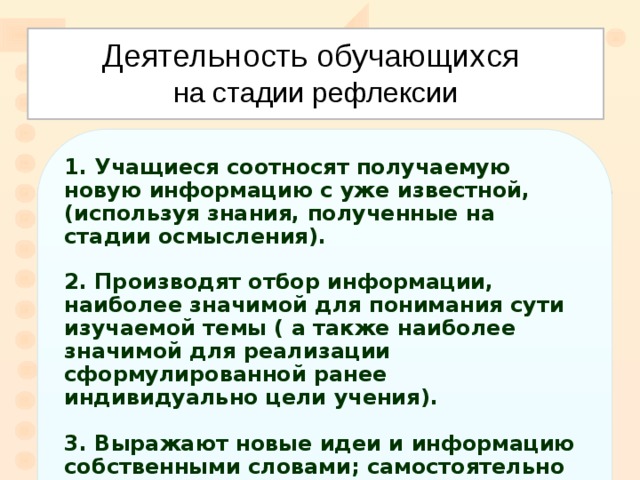Деятельность обучающихся   на стадии рефлексии  Учащиеся соотносят получаемую новую информацию с уже известной, (используя знания, полученные на стадии осмысления).  2. Производят отбор информации, наиболее значимой для понимания сути изучаемой темы ( а также наиболее значимой для реализации сформулированной ранее индивидуально цели учения).  3. Выражают новые идеи и информацию собственными словами; самостоятельно выстраивают причинно-следственные связи .