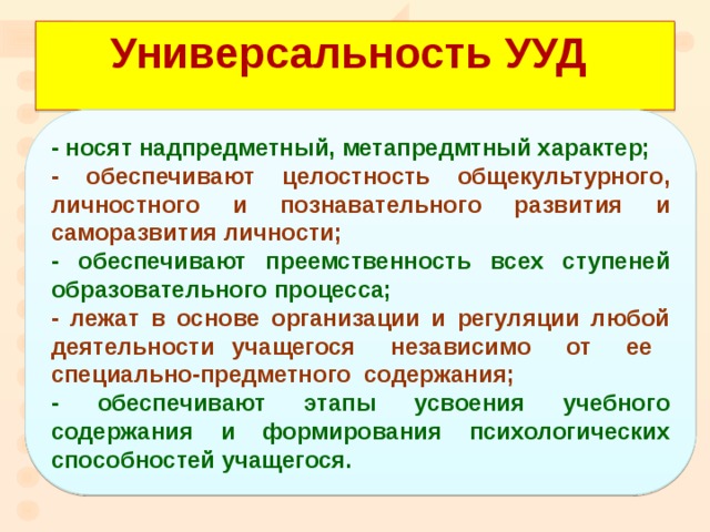 Универсальность УУД - носят надпредметный, метапредмтный характер; - обеспечивают целостность общекультурного, личностного и познавательного развития и саморазвития личности; - обеспечивают преемственность всех ступеней образовательного процесса; - лежат в основе организации и регуляции любой деятельности учащегося независимо от ее специально-предметного содержания; - обеспечивают этапы усвоения учебного содержания и формирования психологических способностей учащегося.