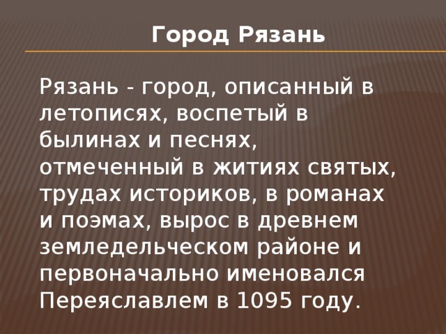 Город Рязань Рязань - город, описанный в летописях, воспетый в былинах и песнях, отмеченный в житиях святых, трудах историков, в романах и поэмах, вырос в древнем земледельческом районе и первоначально именовался Переяславлем в 1095 году. 