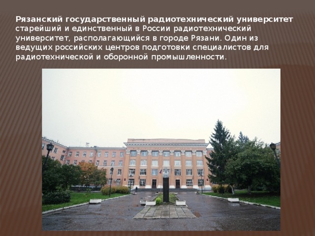 Рязанский государственный радиотехнический университет старейший и единственный в России радиотехнический университет, располагающийся в городе Рязани. Один из ведущих российских центров подготовки специалистов для радиотехнической и оборонной промышленности. 