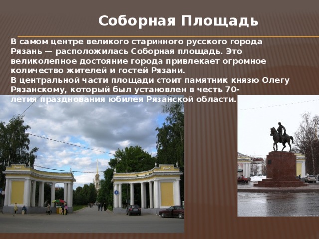 Соборная Площадь В самом центре великого старинного русского города Рязань — расположилась Соборная площадь. Это великолепное достояние города привлекает огромное количество жителей и гостей Рязани. В центральной части площади стоит памятник князю Олегу Рязанскому, который был установлен в честь 70-летия празднования юбилея Рязанской области.  