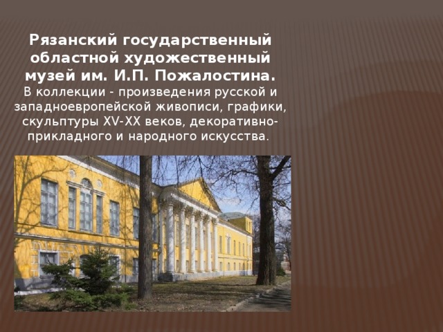  Рязанский государственный областной художественный музей им. И.П. Пожалостина. В коллекции - произведения русской и западноевропейской живописи, графики, скульптуры XV-XX веков, декоративно-прикладного и народного искусства.  