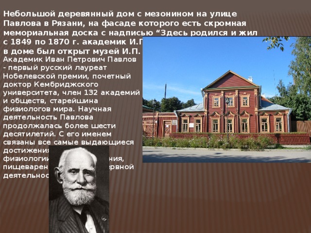 Небольшой деревянный дом с мезонином на улице Павлова в Рязани, на фасаде которого есть скромная мемориальная доска с надписью “Здесь родился и жил с 1849 по 1870 г. академик И.П. Павлов”. 6 марта 1946 г. в доме был открыт музей И.П. Павлова. Академик Иван Петрович Павлов - первый русский лауреат Нобелевской премии, почетный доктор Кембриджского университета, член 132 академий и обществ, старейшина физиологов мира. Научная деятельность Павлова продолжалась более шести десятилетий. С его именем связаны все самые выдающиеся достижения в области физиологии кровообращения, пищеварения и высшей нервной деятельности. 