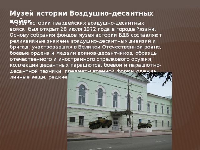 Музей истории Воздушно-десантных войск   Музей истории гвардейских воздушно-десантных войск  был открыт 28 июля 1972 года в городе Рязани. Основу собрания фондов музея истории ВДВ составляют реликвийные знамена воздушно-десантных дивизий и бригад, участвовавших в Великой Отечественной войне, боевые ордена и медали воинов-десантников, образцы отечественного и иностранного стрелкового оружия, коллекции десантных парашютов, боевой и парашютно-десантной техники, предметы военной формы одежды, личные вещи, редкие документы и многое другое. 