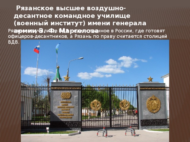   Рязанское высшее воздушно-десантное командное училище (военный институт) имени генерала армии В. Ф. Маргелова Рязанское училище ВДВ - единственное в России, где готовят офицеров-десантников, а Рязань по праву считается столицей ВДВ. 