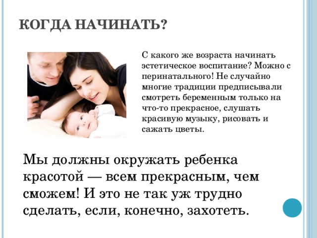 КОГДА НАЧИНАТЬ?   С какого же возраста начинать эстетическое воспитание? Можно с перинатального! Не случайно многие традиции предписывали смотреть беременным только на что-то прекрасное, слушать красивую музыку, рисовать и сажать цветы. Мы должны окружать ребенка красотой — всем прекрасным, чем сможем! И это не так уж трудно сделать, если, конечно, захотеть. С какого же возраста начинать эстетическое воспитание? Можно с перинатального! Не случайно многие традиции предписывали смотреть беременным только на что-то прекрасное, слушать красивую музыку, рисовать и сажать цветы. Но если вы начнете после рождения ребенка, и это неплохо. Период, когда все формируется наиболее активно, — это период от рождения ребенка до трех лет. Именно в этом возрасте легче всего заложить базу. Мы должны окружать ребенка красотой — всем прекрасным, чем сможем! И это не так уж трудно сделать, если, конечно, захотеть. Природа, произведения искусства, литература — все это в меньшей или большей мере может дать нам необходимый материал для эстетического воспитания детей.  