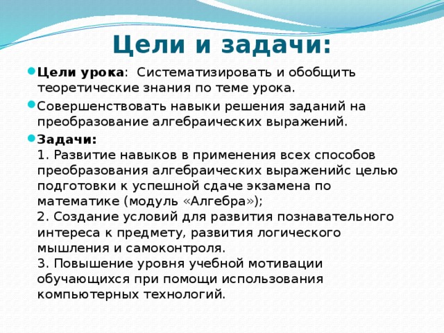 Цели и задачи: Цели урока : Систематизировать и обобщить теоретические знания по теме урока. Совершенствовать навыки решения заданий на преобразование алгебраических выражений. Задачи:  1. Развитие навыков в применения всех способов преобразования алгебраических выраженийс целью подготовки к успешной сдаче экзамена по математике (модуль «Алгебра»);  2. Создание условий для развития познавательного интереса к предмету, развития логического мышления и самоконтроля.  3. Повышение уровня учебной мотивации обучающихся при помощи использования компьютерных технологий. 