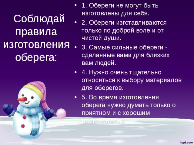 1. Обереги не могут быть изготовлены для себя. 2. Обереги изготавливаются только по доброй воле и от чистой души. 3. Самые сильные обереги - сделанные вами для близких вам людей. 4. Нужно очень тщательно относиться к выбору материалов для оберегов. 5. Во время изготовления оберега нужно думать только о приятном и с хорошим настроением.   Соблюдай правила изготовления оберега:   