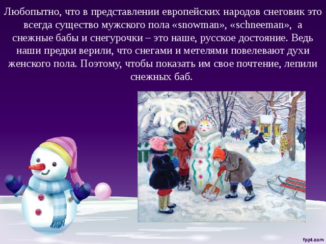 Любопытно, что в представлении европейских народов снеговик это всегда существо мужского пола «snowman», «schneeman», а снежные бабы и снегурочки – это наше, русское достояние. Ведь наши предки верили, что снегами и метелями повелевают духи женского пола. Поэтому, чтобы показать им свое почтение, лепили снежных баб.   