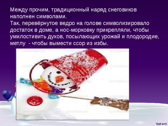 Между прочим, традиционный наряд снеговиков наполнен символами.  Так, перевёрнутое ведро на голове символизировало достаток в доме, а нос-морковку прикрепляли, чтобы умилостивить духов, посылающих урожай и плодородие, метлу - чтобы вымести ссор из избы. 