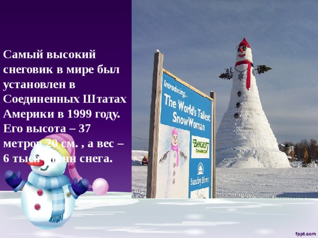    Самый высокий снеговик в мире был установлен в Соединенных Штатах Америки в 1999 году. Его высота – 37 метров 20 см. , а вес – 6 тысяч тонн снега.   
