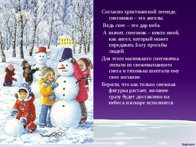 Согласно христианской легенде, снеговики – это ангелы.  Ведь снег – это дар неба.  А значит, снеговик – никто иной, как ангел, который может передавать Богу просьбы людей. Для этого маленького снеговичка лепили из свежевыпавшего снега и тихонько шептали ему свое желание. Верили, что как только снежная фигурка растает, желание сразу будет доставлено на небеса и вскоре исполнится. 