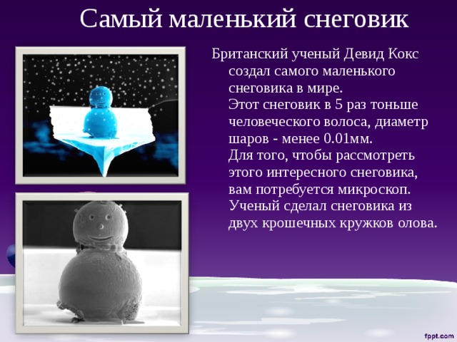 Самый маленький снеговик Британский ученый Девид Кокс создал самого маленького снеговика в мире.  Этот снеговик в 5 раз тоньше человеческого волоса, диаметр шаров - менее 0.01мм.  Для того, чтобы рассмотреть этого интересного снеговика, вам потребуется микроскоп.  Ученый сделал снеговика из двух крошечных кружков олова.   