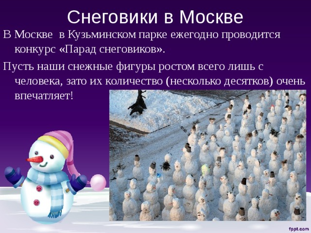 Снеговики в Москве В Москве в Кузьминском парке ежегодно проводится конкурс «Парад снеговиков». Пусть наши снежные фигуры ростом всего лишь с человека, зато их количество (несколько десятков) очень впечатляет! 