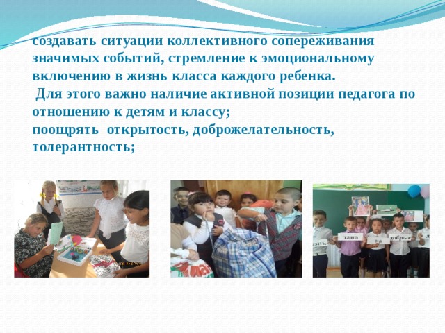 создавать ситуации коллективного сопереживания значимых событий, стремление к эмоциональному включению в жизнь класса каждого ребенка.  Для этого важно наличие активной позиции педагога по отношению к детям и классу; поощрять открытость, доброжелательность, толерантность; 