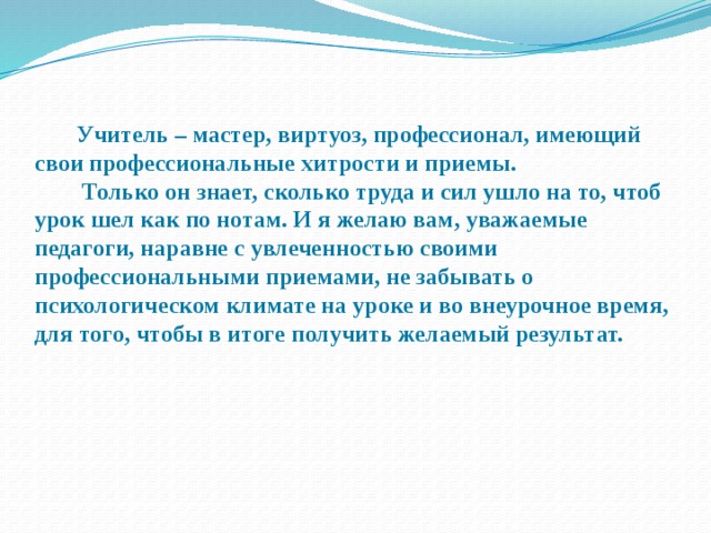  Учитель – мастер, виртуоз, профессионал, имеющий свои профессиональные хитрости и приемы.  Только он знает, сколько труда и сил ушло на то, чтоб урок шел как по нотам. И я желаю вам, уважаемые педагоги, наравне с увлеченностью своими профессиональными приемами, не забывать о психологическом климате на уроке и во внеурочное время, для того, чтобы в итоге получить желаемый результат.  