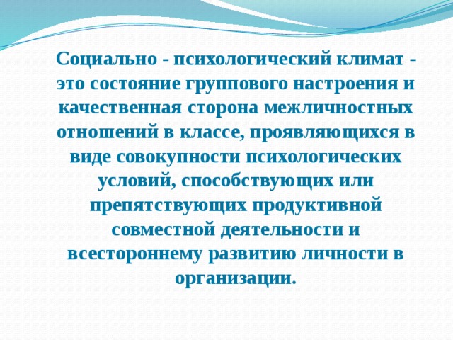  Социально - психологический климат - это состояние группового настроения и качественная сторона межличностных отношений в классе, проявляющихся в виде совокупности психологических условий, способствующих или препятствующих продуктивной совместной деятельности и всестороннему развитию личности в организации. 